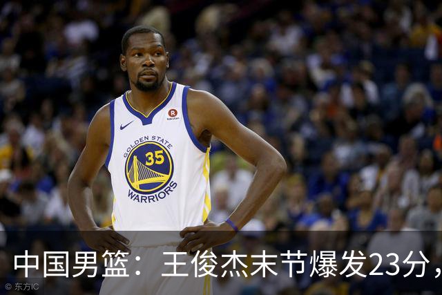 中国男篮：王俊杰末节爆发23分，崔永熙状态回暖，王浩然得分上双